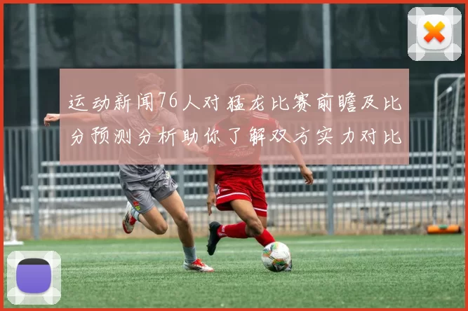 运动新闻76人对猛龙比赛前瞻及比分预测分析助你了解双方实力对比