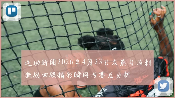 运动新闻2026年4月23日灰熊与马刺激战回顾精彩瞬间与赛后分析