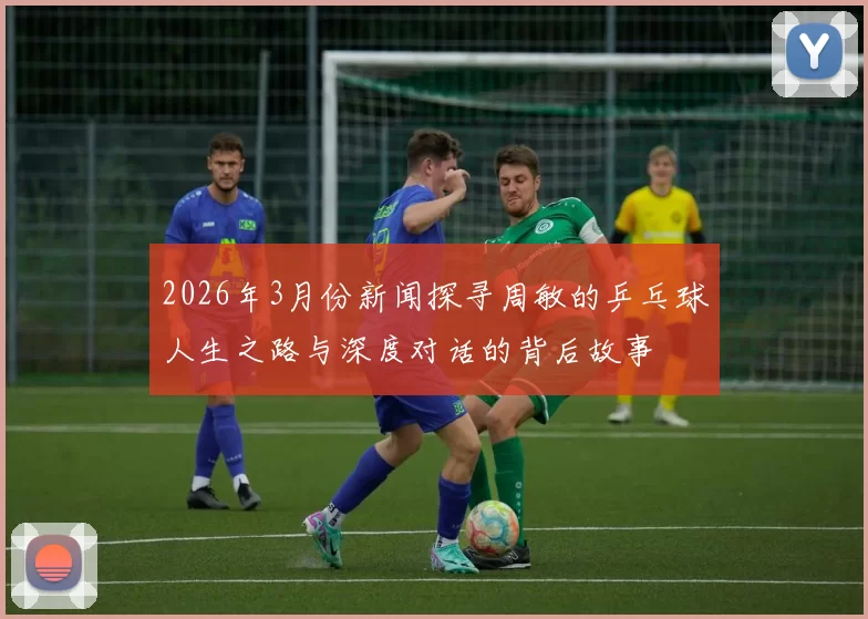 2026年3月份新闻探寻周敏的乒乓球人生之路与深度对话的背后故事