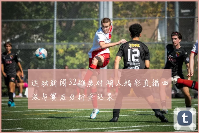 运动新闻32雄鹿对湖人精彩直播回放与赛后分析全记录