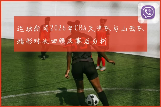 运动新闻2026年CBA天津队与山西队精彩对决回顾及赛后分析